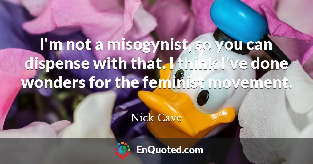 I'm not a misogynist, so you can dispense with that. I think I've done wonders for the feminist movement.