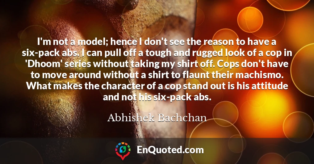 I'm not a model; hence I don't see the reason to have a six-pack abs. I can pull off a tough and rugged look of a cop in 'Dhoom' series without taking my shirt off. Cops don't have to move around without a shirt to flaunt their machismo. What makes the character of a cop stand out is his attitude and not his six-pack abs.