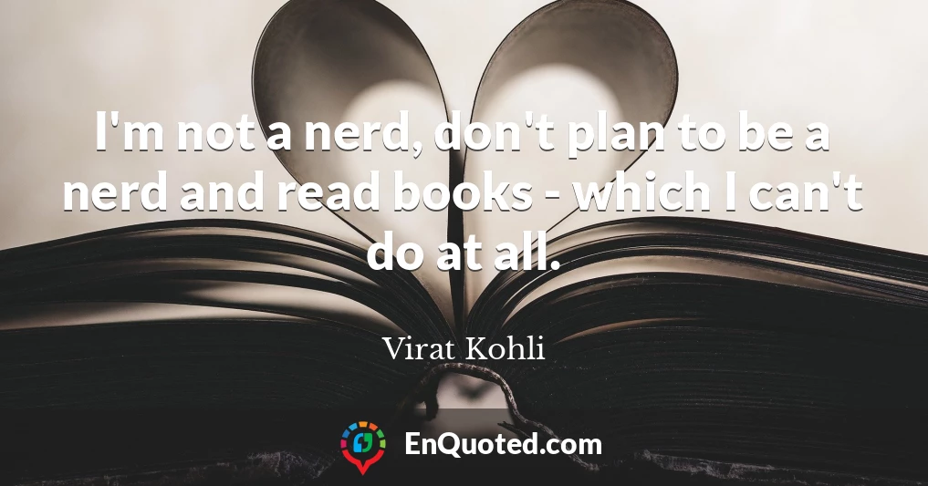 I'm not a nerd, don't plan to be a nerd and read books - which I can't do at all.