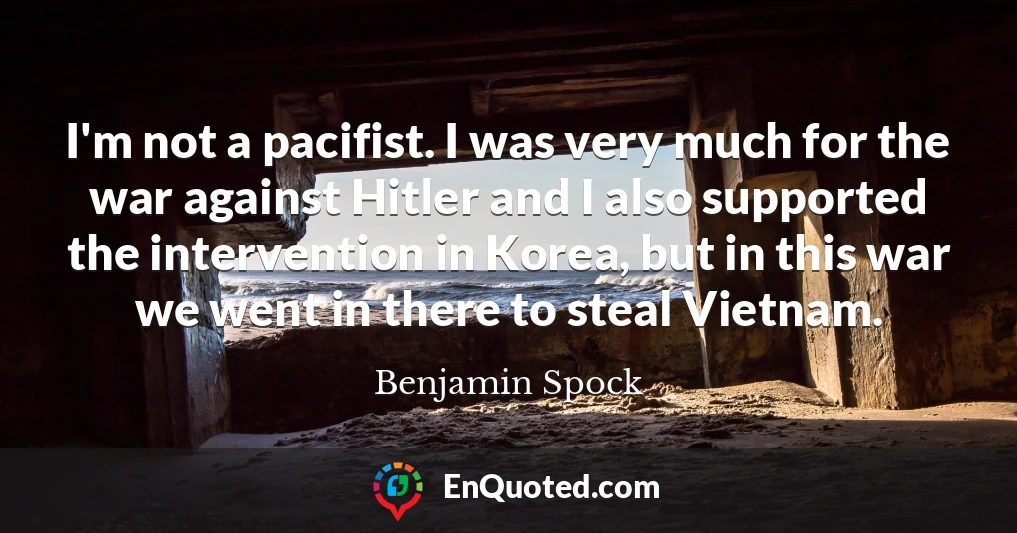 I'm not a pacifist. I was very much for the war against Hitler and I also supported the intervention in Korea, but in this war we went in there to steal Vietnam.