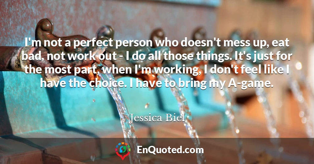 I'm not a perfect person who doesn't mess up, eat bad, not work out - I do all those things. It's just for the most part, when I'm working, I don't feel like I have the choice. I have to bring my A-game.