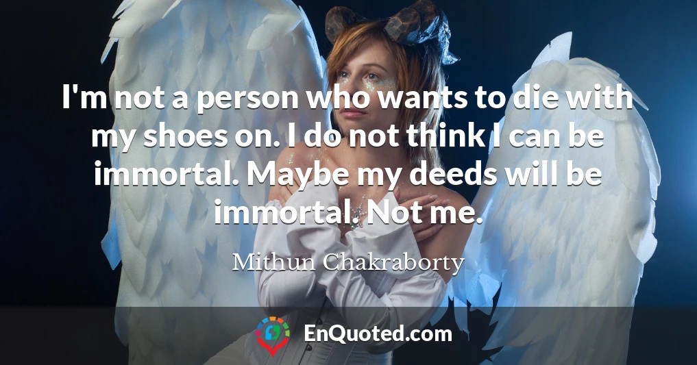 I'm not a person who wants to die with my shoes on. I do not think I can be immortal. Maybe my deeds will be immortal. Not me.