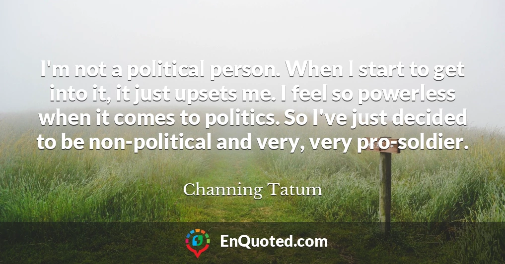I'm not a political person. When I start to get into it, it just upsets me. I feel so powerless when it comes to politics. So I've just decided to be non-political and very, very pro-soldier.