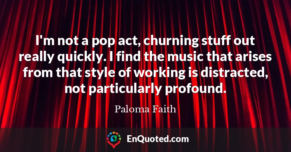 I'm not a pop act, churning stuff out really quickly. I find the music that arises from that style of working is distracted, not particularly profound.