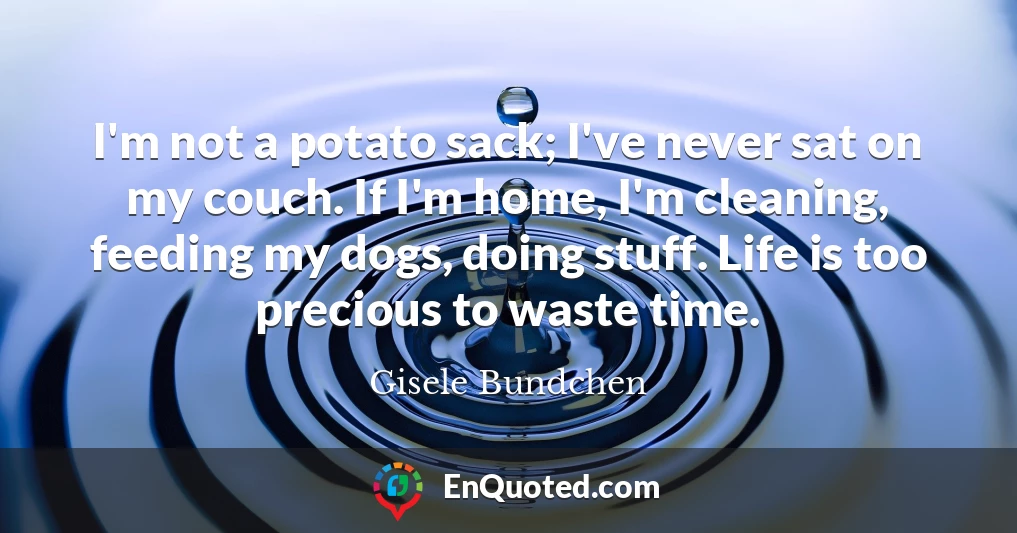 I'm not a potato sack; I've never sat on my couch. If I'm home, I'm cleaning, feeding my dogs, doing stuff. Life is too precious to waste time.