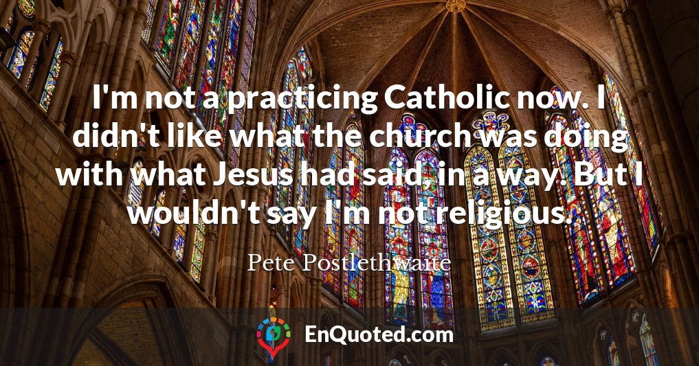 I'm not a practicing Catholic now. I didn't like what the church was doing with what Jesus had said, in a way. But I wouldn't say I'm not religious.