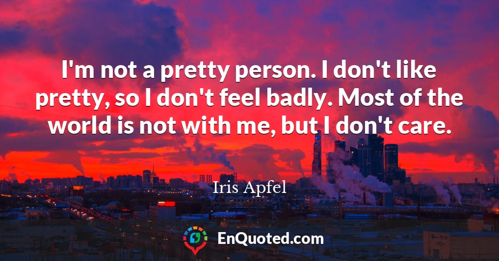 I'm not a pretty person. I don't like pretty, so I don't feel badly. Most of the world is not with me, but I don't care.