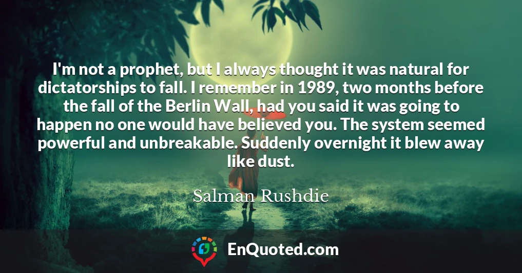 I'm not a prophet, but I always thought it was natural for dictatorships to fall. I remember in 1989, two months before the fall of the Berlin Wall, had you said it was going to happen no one would have believed you. The system seemed powerful and unbreakable. Suddenly overnight it blew away like dust.