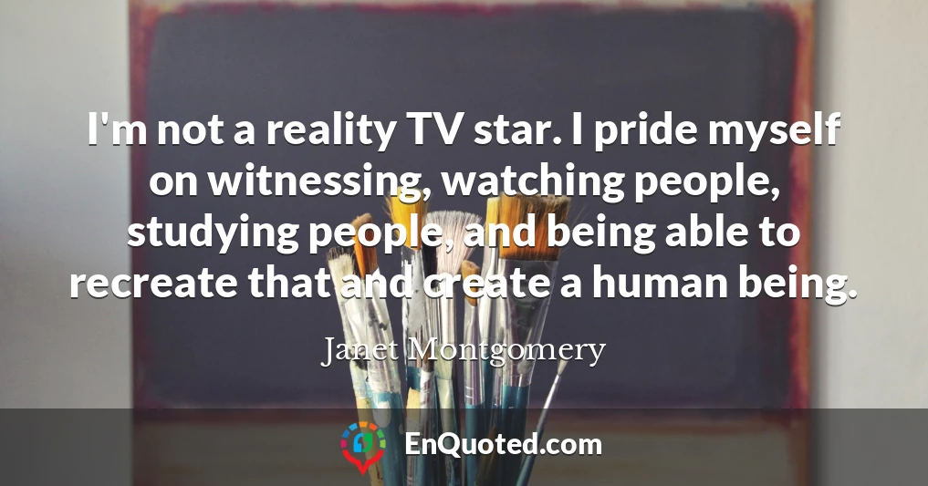 I'm not a reality TV star. I pride myself on witnessing, watching people, studying people, and being able to recreate that and create a human being.