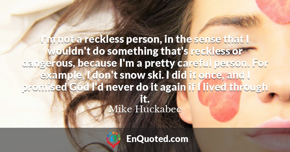 I'm not a reckless person, in the sense that I wouldn't do something that's reckless or dangerous, because I'm a pretty careful person. For example, I don't snow ski. I did it once, and I promised God I'd never do it again if I lived through it.