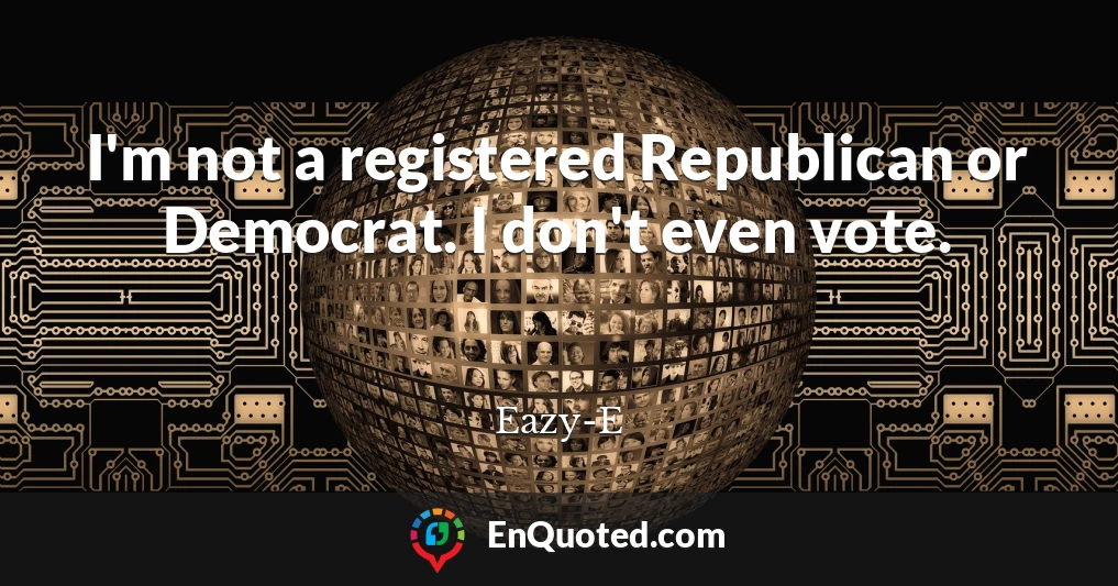 I'm not a registered Republican or Democrat. I don't even vote.