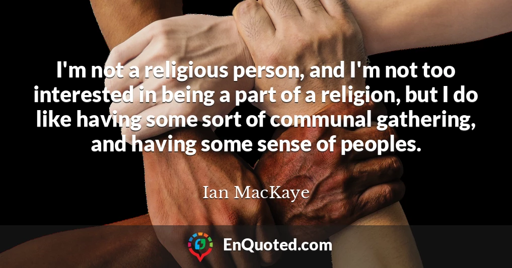I'm not a religious person, and I'm not too interested in being a part of a religion, but I do like having some sort of communal gathering, and having some sense of peoples.