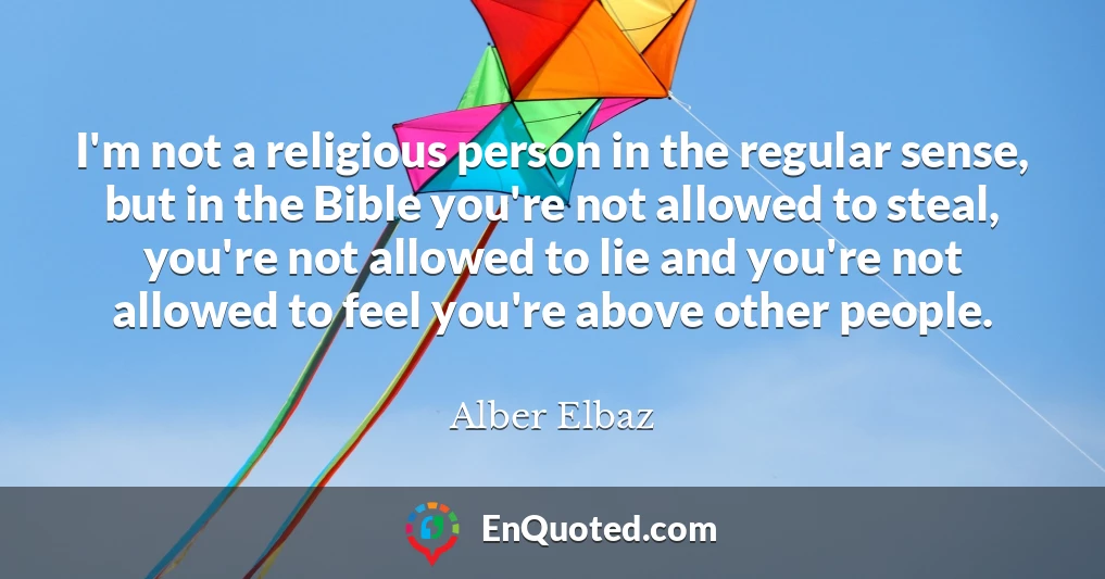 I'm not a religious person in the regular sense, but in the Bible you're not allowed to steal, you're not allowed to lie and you're not allowed to feel you're above other people.