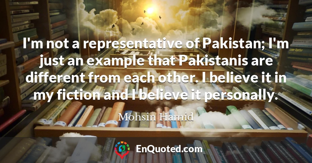 I'm not a representative of Pakistan; I'm just an example that Pakistanis are different from each other. I believe it in my fiction and I believe it personally.