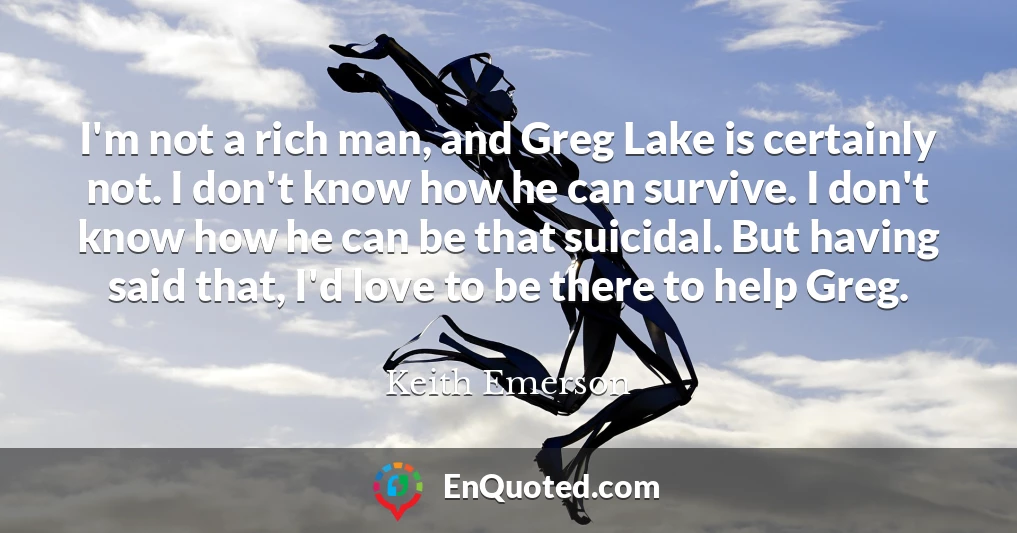 I'm not a rich man, and Greg Lake is certainly not. I don't know how he can survive. I don't know how he can be that suicidal. But having said that, I'd love to be there to help Greg.