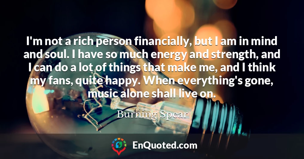 I'm not a rich person financially, but I am in mind and soul. I have so much energy and strength, and I can do a lot of things that make me, and I think my fans, quite happy. When everything's gone, music alone shall live on.
