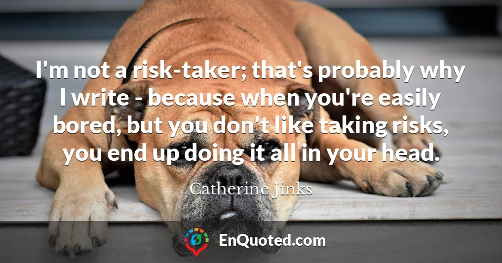 I'm not a risk-taker; that's probably why I write - because when you're easily bored, but you don't like taking risks, you end up doing it all in your head.