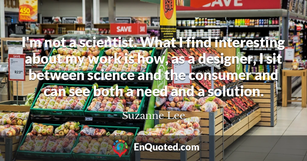 I'm not a scientist. What I find interesting about my work is how, as a designer, I sit between science and the consumer and can see both a need and a solution.