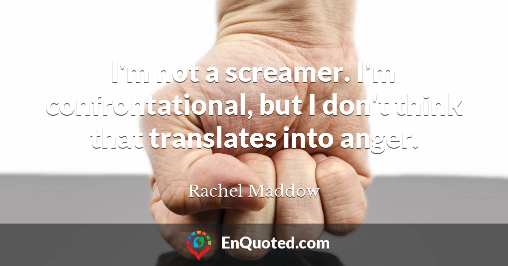 I'm not a screamer. I'm confrontational, but I don't think that translates into anger.