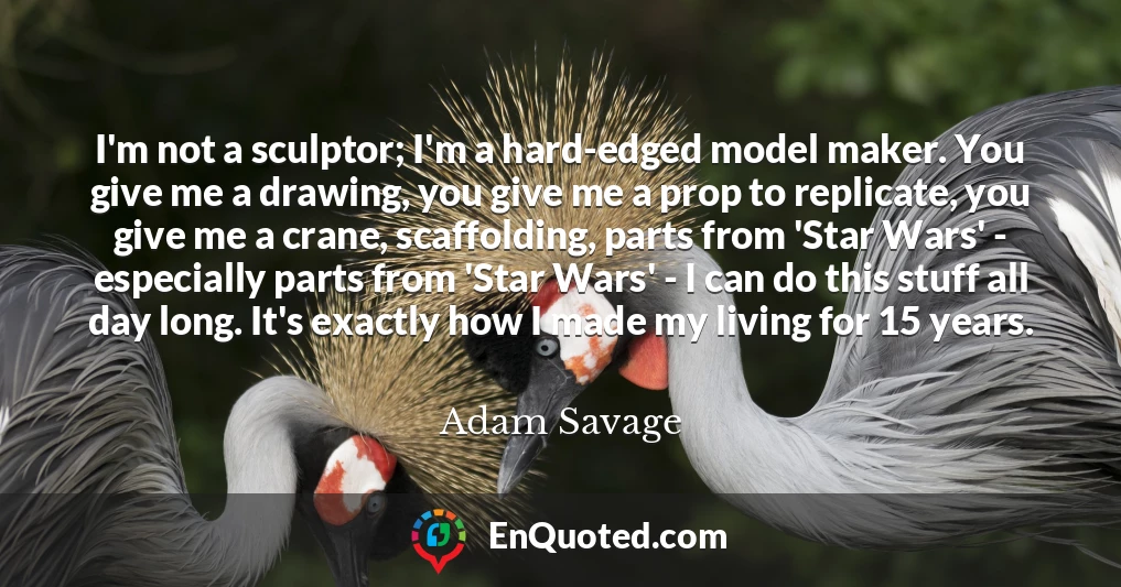 I'm not a sculptor; I'm a hard-edged model maker. You give me a drawing, you give me a prop to replicate, you give me a crane, scaffolding, parts from 'Star Wars' - especially parts from 'Star Wars' - I can do this stuff all day long. It's exactly how I made my living for 15 years.
