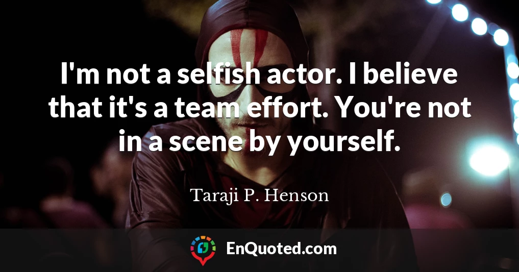 I'm not a selfish actor. I believe that it's a team effort. You're not in a scene by yourself.