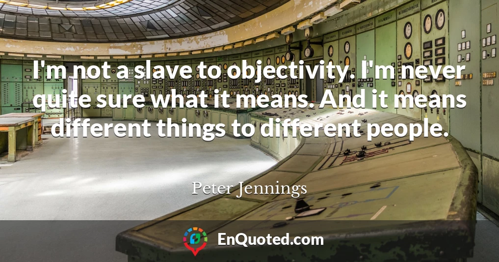 I'm not a slave to objectivity. I'm never quite sure what it means. And it means different things to different people.