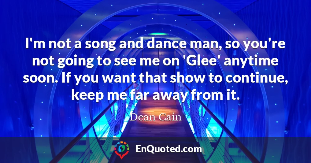 I'm not a song and dance man, so you're not going to see me on 'Glee' anytime soon. If you want that show to continue, keep me far away from it.