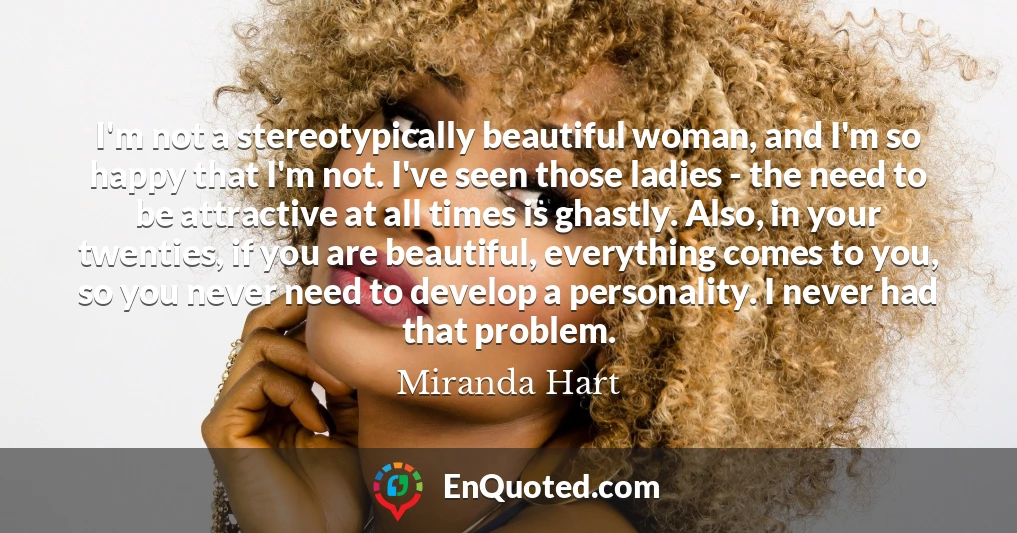I'm not a stereotypically beautiful woman, and I'm so happy that I'm not. I've seen those ladies - the need to be attractive at all times is ghastly. Also, in your twenties, if you are beautiful, everything comes to you, so you never need to develop a personality. I never had that problem.