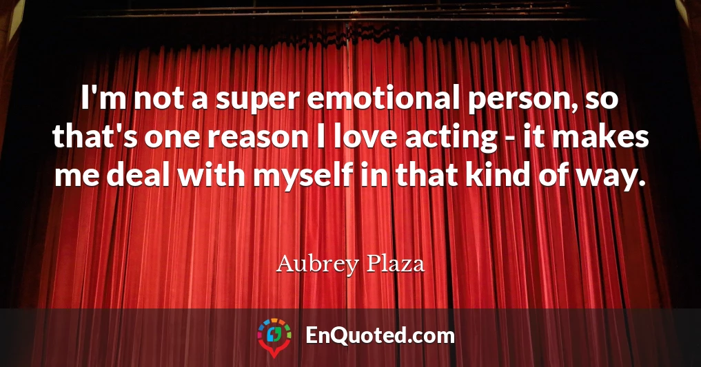 I'm not a super emotional person, so that's one reason I love acting - it makes me deal with myself in that kind of way.