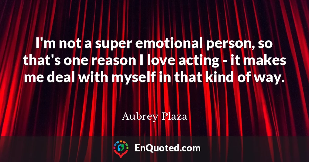 I'm not a super emotional person, so that's one reason I love acting - it makes me deal with myself in that kind of way.