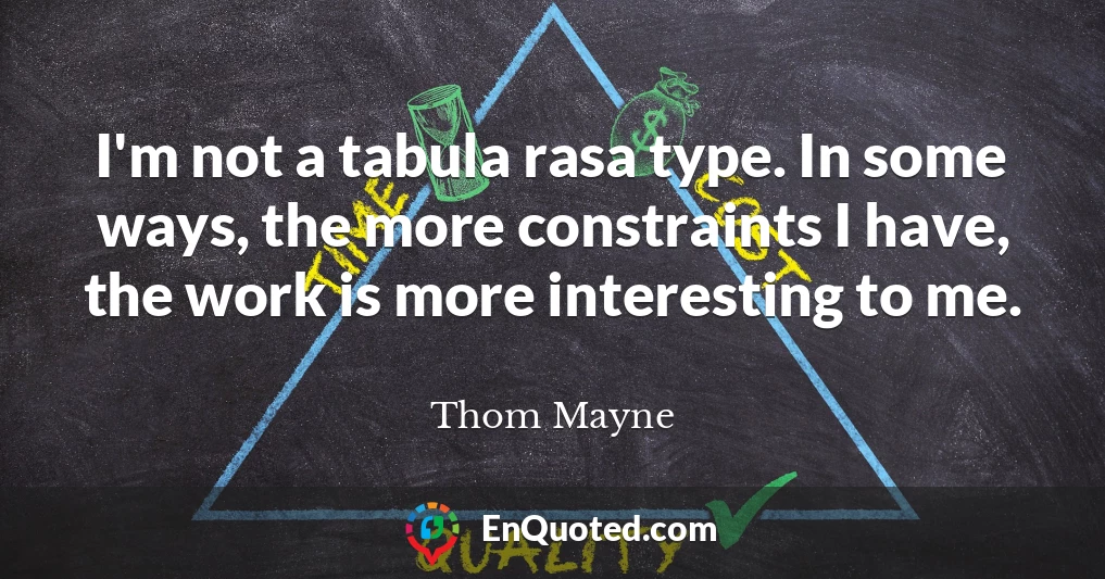 I'm not a tabula rasa type. In some ways, the more constraints I have, the work is more interesting to me.