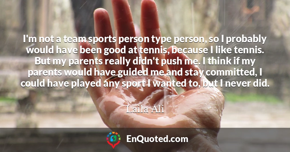 I'm not a team sports person type person, so I probably would have been good at tennis, because I like tennis. But my parents really didn't push me. I think if my parents would have guided me and stay committed, I could have played any sport I wanted to, but I never did.