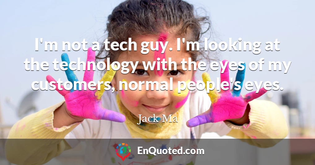 I'm not a tech guy. I'm looking at the technology with the eyes of my customers, normal people's eyes.