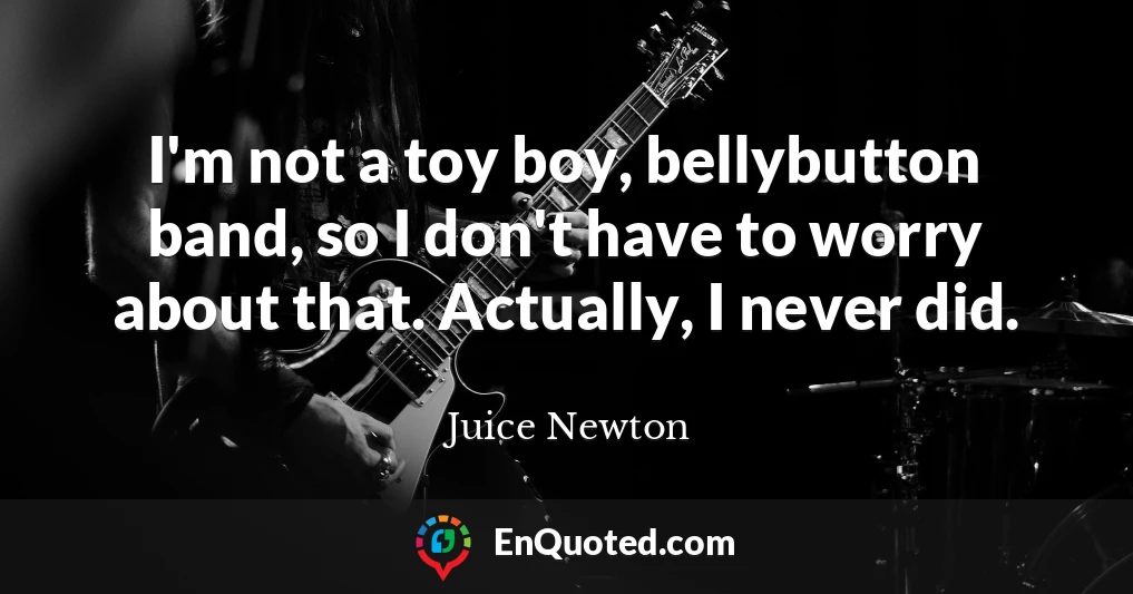 I'm not a toy boy, bellybutton band, so I don't have to worry about that. Actually, I never did.