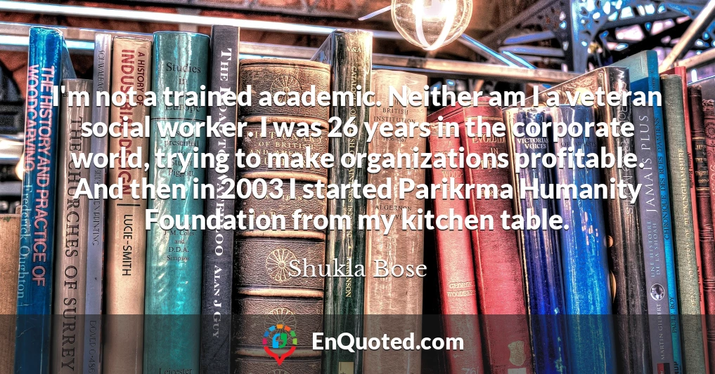 I'm not a trained academic. Neither am I a veteran social worker. I was 26 years in the corporate world, trying to make organizations profitable. And then in 2003 I started Parikrma Humanity Foundation from my kitchen table.