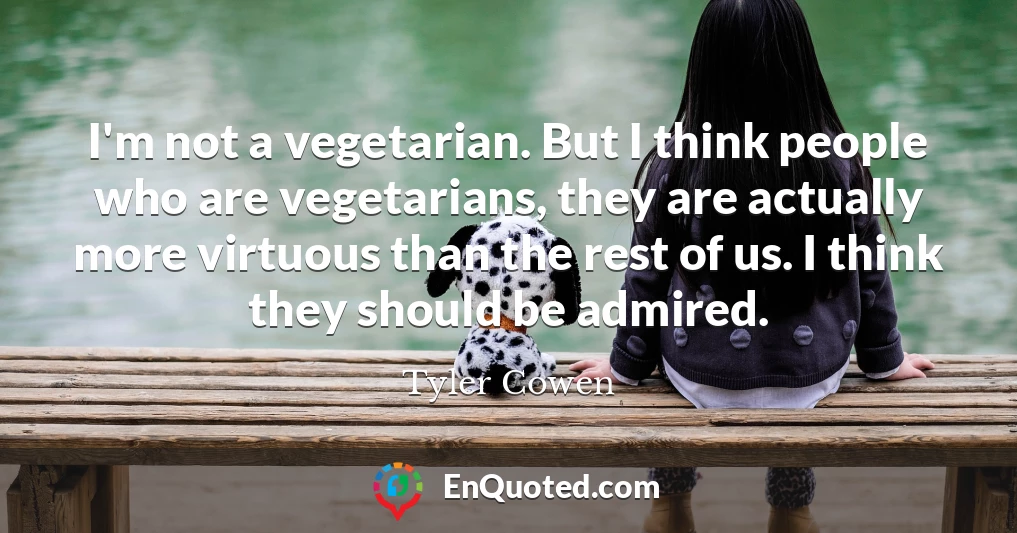 I'm not a vegetarian. But I think people who are vegetarians, they are actually more virtuous than the rest of us. I think they should be admired.