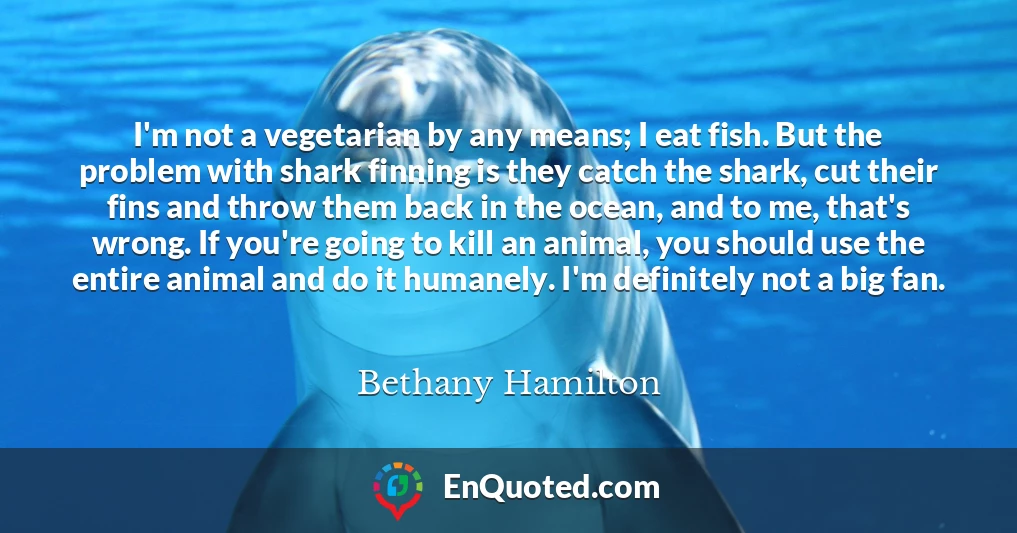 I'm not a vegetarian by any means; I eat fish. But the problem with shark finning is they catch the shark, cut their fins and throw them back in the ocean, and to me, that's wrong. If you're going to kill an animal, you should use the entire animal and do it humanely. I'm definitely not a big fan.