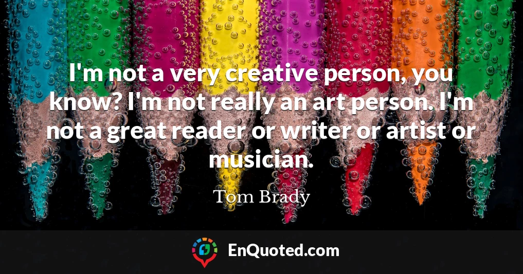 I'm not a very creative person, you know? I'm not really an art person. I'm not a great reader or writer or artist or musician.