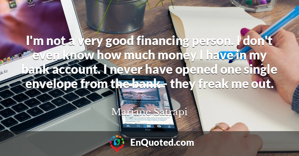 I'm not a very good financing person. I don't even know how much money I have in my bank account. I never have opened one single envelope from the bank - they freak me out.