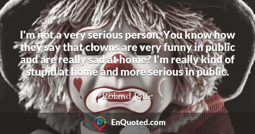 I'm not a very serious person. You know how they say that clowns are very funny in public and are really sad at home? I'm really kind of stupid at home and more serious in public.