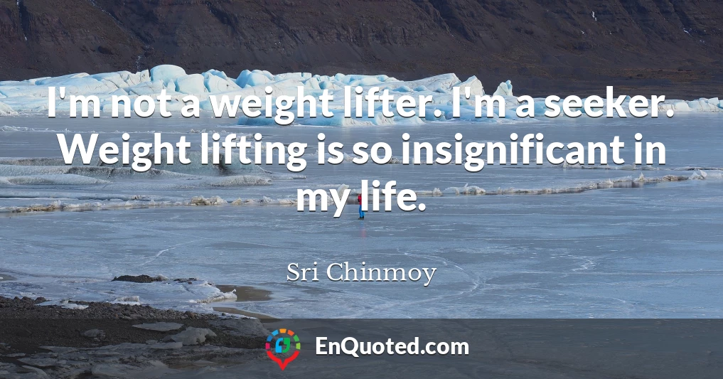 I'm not a weight lifter. I'm a seeker. Weight lifting is so insignificant in my life.