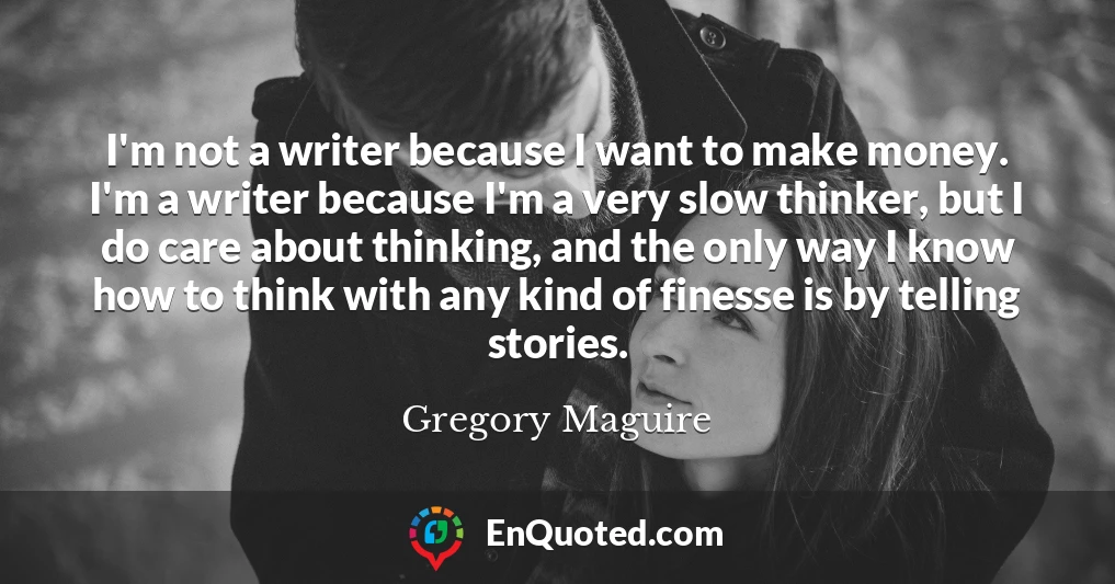 I'm not a writer because I want to make money. I'm a writer because I'm a very slow thinker, but I do care about thinking, and the only way I know how to think with any kind of finesse is by telling stories.