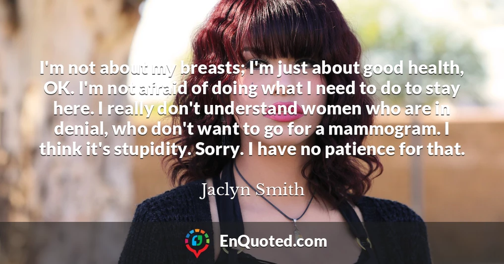 I'm not about my breasts; I'm just about good health, OK. I'm not afraid of doing what I need to do to stay here. I really don't understand women who are in denial, who don't want to go for a mammogram. I think it's stupidity. Sorry. I have no patience for that.