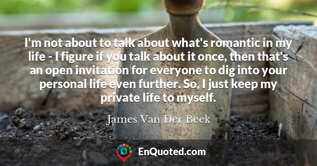 I'm not about to talk about what's romantic in my life - I figure if you talk about it once, then that's an open invitation for everyone to dig into your personal life even further. So, I just keep my private life to myself.