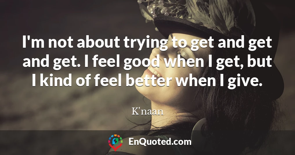 I'm not about trying to get and get and get. I feel good when I get, but I kind of feel better when I give.
