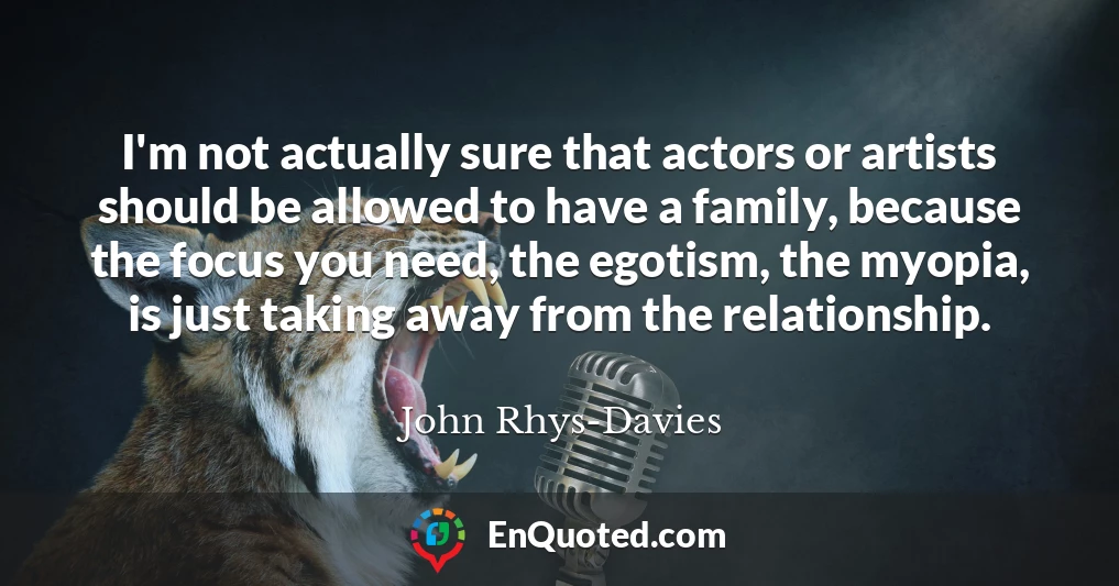 I'm not actually sure that actors or artists should be allowed to have a family, because the focus you need, the egotism, the myopia, is just taking away from the relationship.