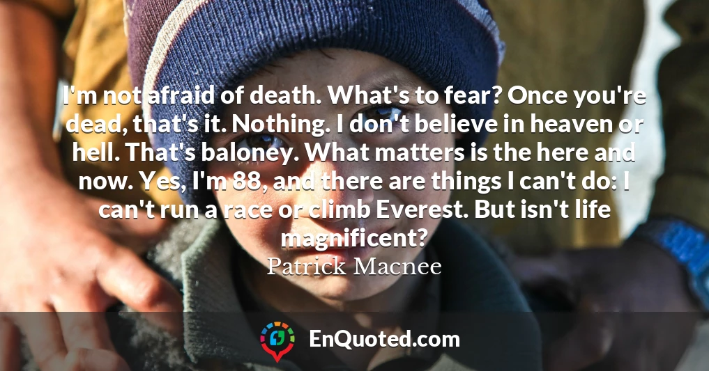 I'm not afraid of death. What's to fear? Once you're dead, that's it. Nothing. I don't believe in heaven or hell. That's baloney. What matters is the here and now. Yes, I'm 88, and there are things I can't do: I can't run a race or climb Everest. But isn't life magnificent?