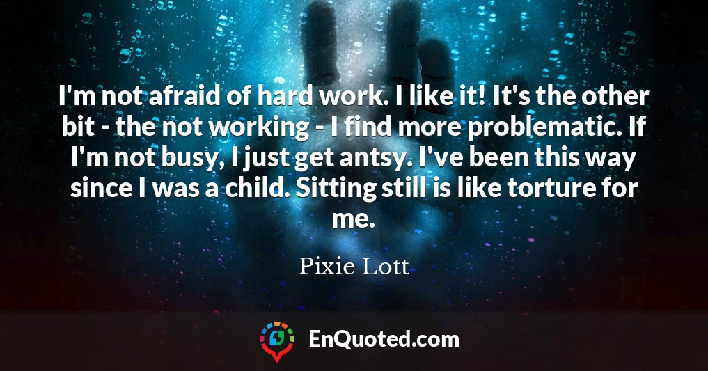 I'm not afraid of hard work. I like it! It's the other bit - the not working - I find more problematic. If I'm not busy, I just get antsy. I've been this way since I was a child. Sitting still is like torture for me.