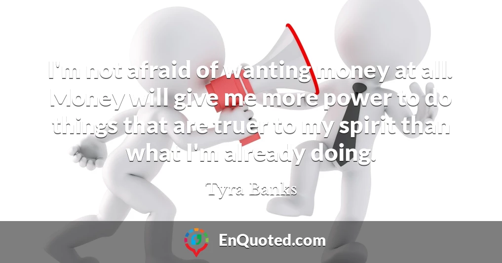 I'm not afraid of wanting money at all. Money will give me more power to do things that are truer to my spirit than what I'm already doing.