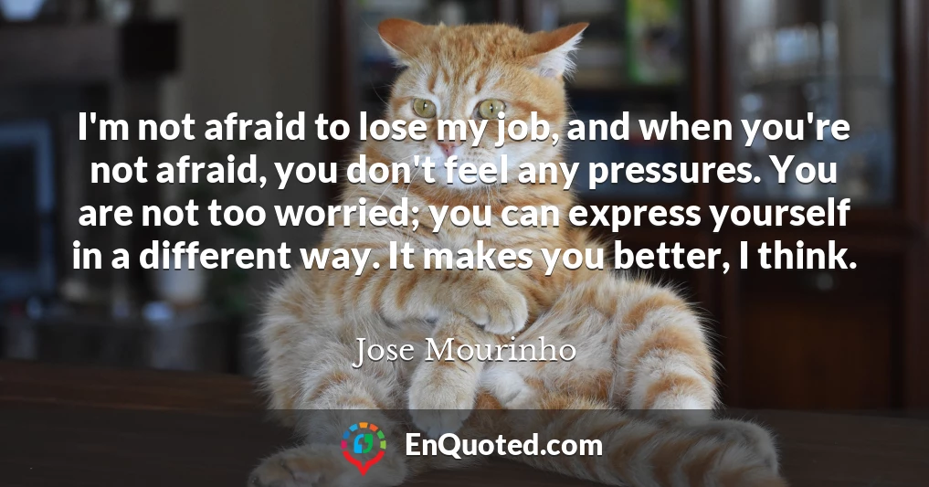 I'm not afraid to lose my job, and when you're not afraid, you don't feel any pressures. You are not too worried; you can express yourself in a different way. It makes you better, I think.